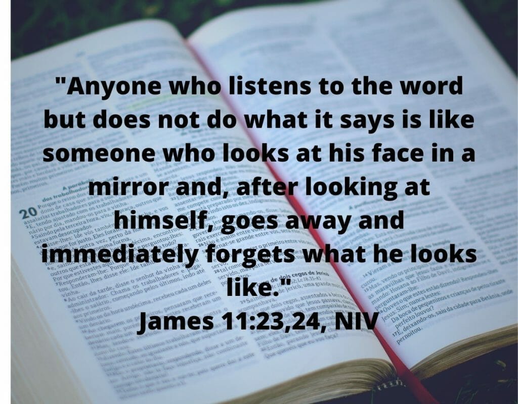Anyone who listens to the word but does not do what it says is like someone who looks at his face in a mirror. - James 1:23,24