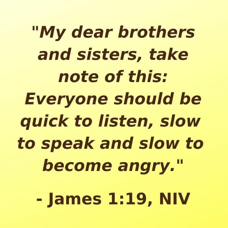 "My dear bothers and sisters, take note of this: Everyone should be quick to listen, slow to speak and slow to become angry." - James 1:19, NIV
