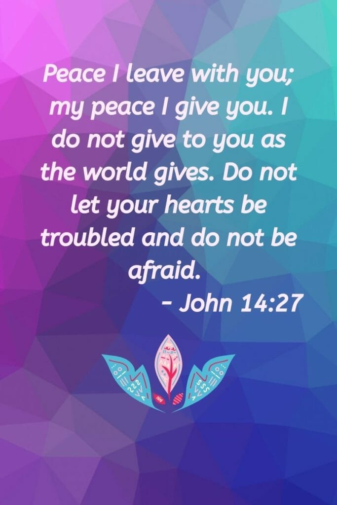 Peace I leave with you; my peace I give you. I do not give to you as the world gives. Do not let your hearts be troubled and do not be afraid. - John 14:27