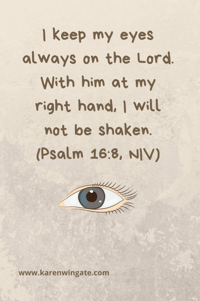 "I keep my eyes always on the Lord. With him at my right hand, I will not be shaken." (Psalm 16:8, NIV)