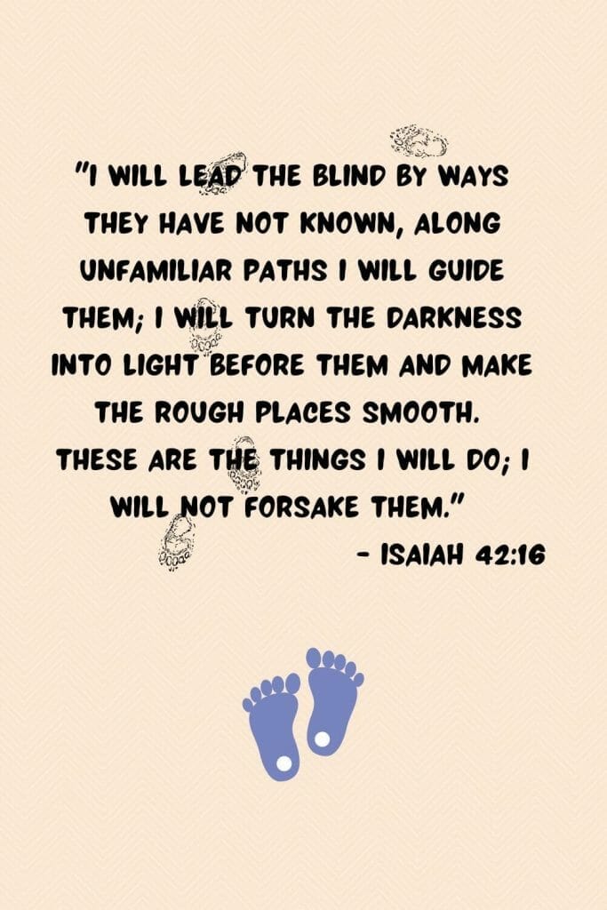"I will lead the blind by ways they have not known, along unfamiliar paths I will guide them; I will turn the darkness into light before them and make the rough places smooth. These are the things I will do; I will not forsake them." (Isaiah 42:16)