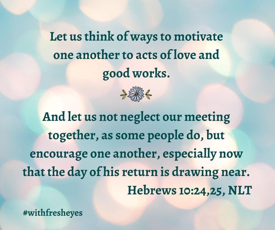 Let us think of ways to motivate each other to acts of love and good works. And let us not neglect meeting together, as some people do, but encourage one another, especially now that the day of his return is drawing near. - Hebrews 10:24,25, NLT #withfresheyes