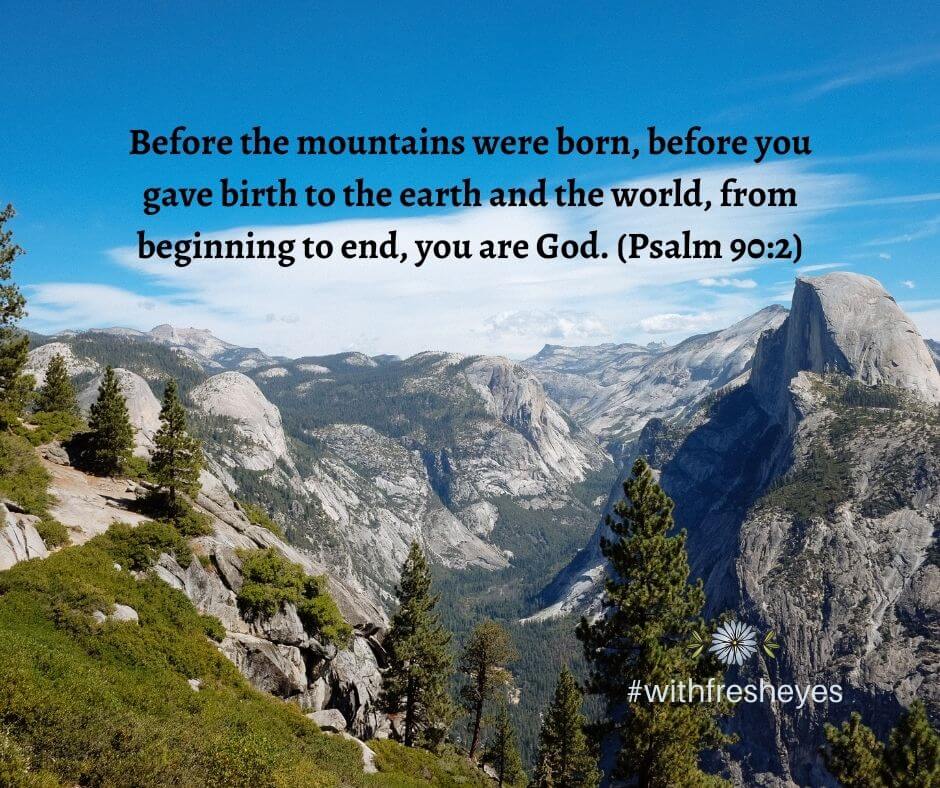 Before the mountains were born, before you gave birth to the earth and the world, from beginning to end, you are God. (Psalm 90:2)