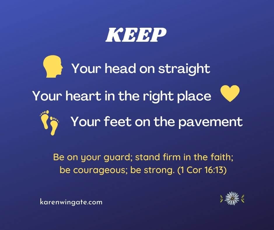 Keep your head on straight, your heart in the right place, your feet on the pavement. "Be on your guard; stand firm in the faith; be courageous; be strong." (1 Corinthians 16:13)