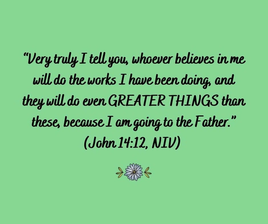 Very truly I tell you, whoever believes in me will do the works I have been doing, and they will do even GREATER THINGS than these, because I am going to the Father.” (John 14:12, NIV)