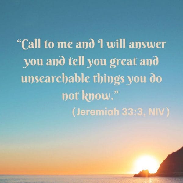 Call to me and I will answer you and tell you great and unsearchable things you do not know. Jeremiah 33:3, NIV