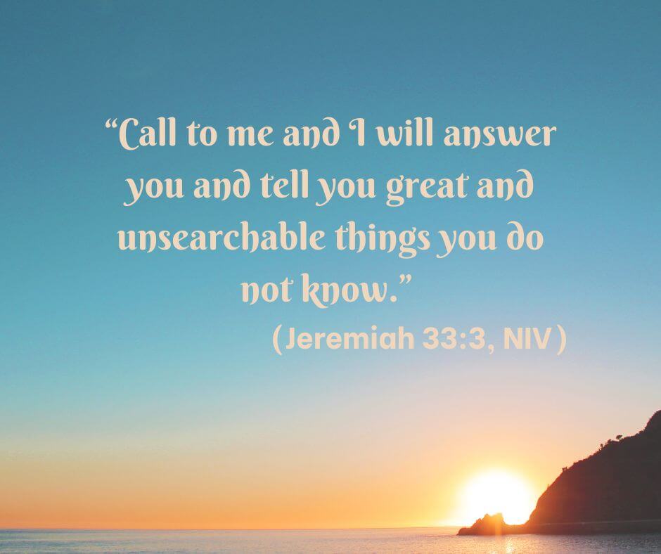 Call to me and I will answer you and tell you great and unsearchable things you do not know. Jeremiah 33:3, NIV
