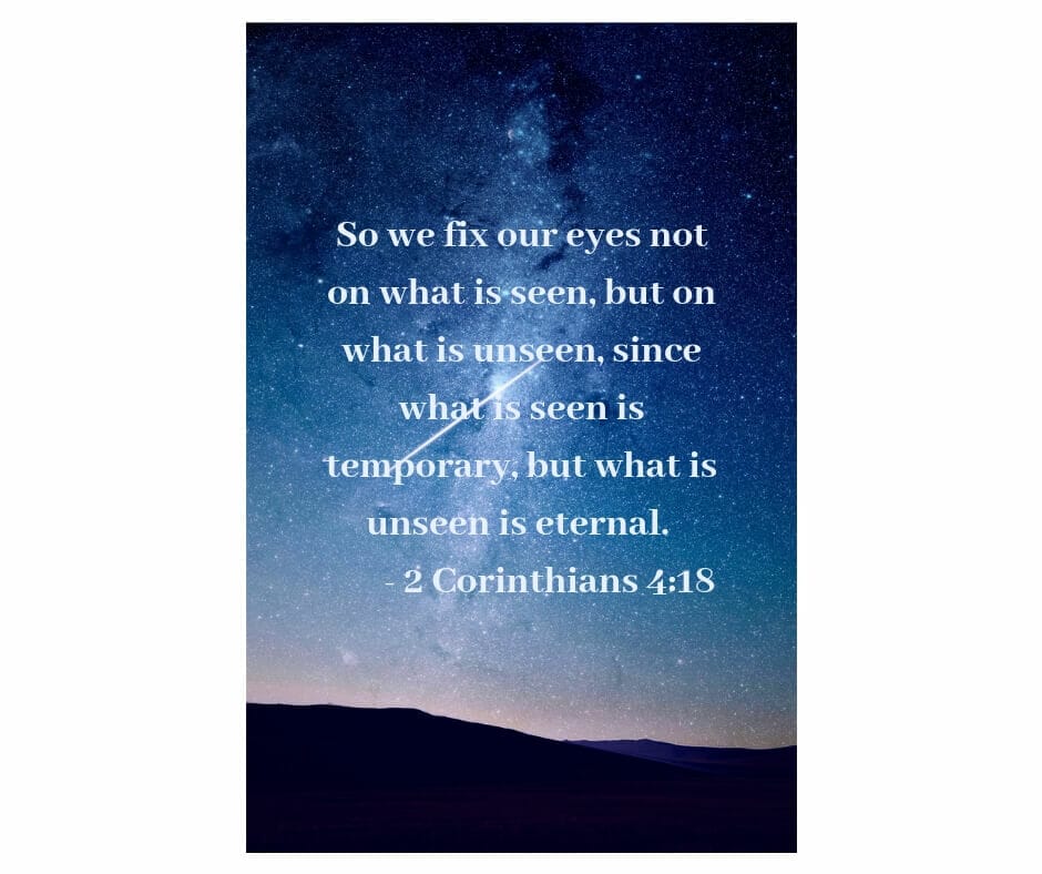 "So we fix our eyes not on what is seen, but on what is unseen, since what is seen is temporary, but what what is unseen is eternal." - 2 Corinthians 4:18