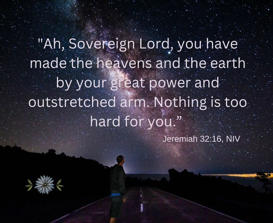 “Ah, Sovereign LORD, you have made the heavens and the earth by your great power and outstretched arm. Nothing is too hard for you.” (Jeremiah 32:17)