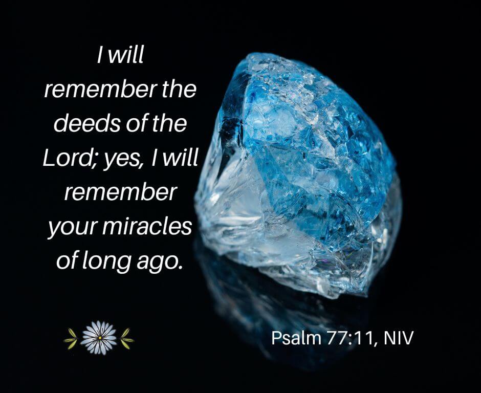 I will remember the deeds of the Lord: yes, I will remember your miracles of long ago. - Psalm 77:11, NIV