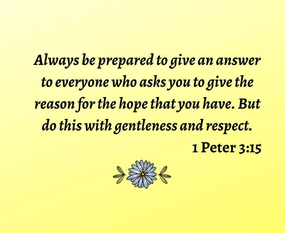 Always be prepared to give an answer to everyone who asks you to give the reason for the hope that you have. But do this with gentleness and respect. 1 Peter 3:15