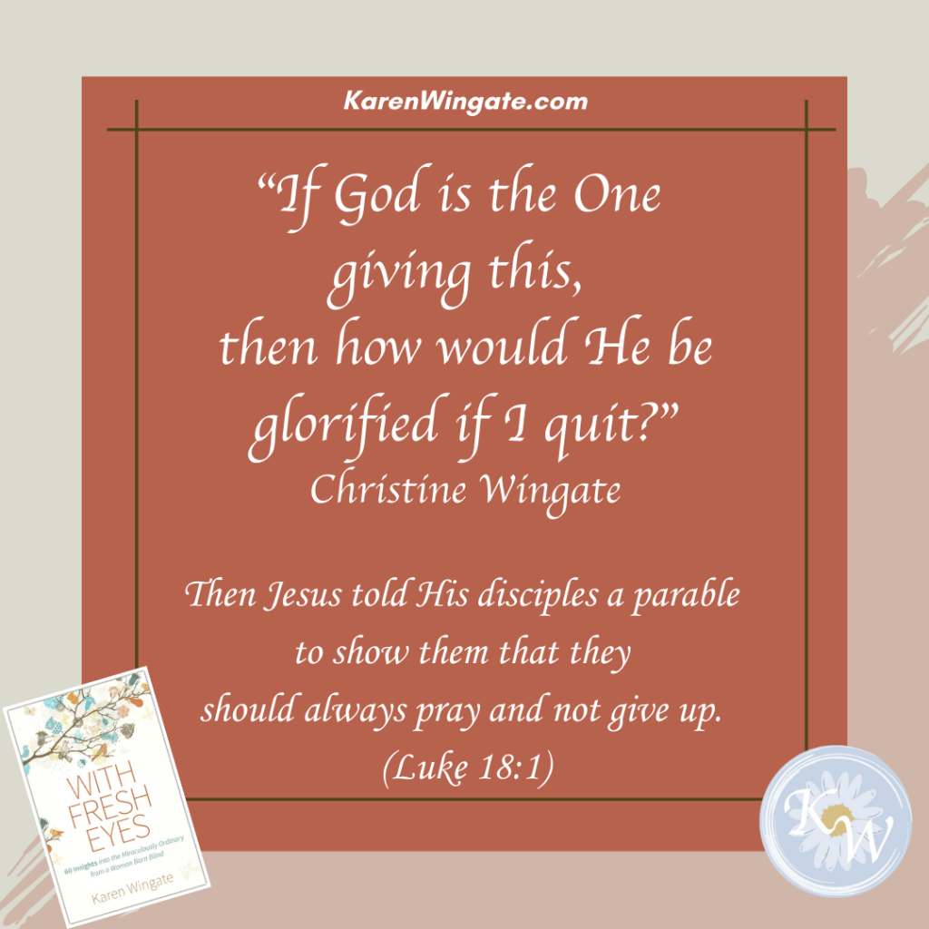 karenwingate.com
"if God is the one giving this, then how would He be glorified if I quit?" = Christine Wingate
"Then Jesus told His disciples a parable to show them that they should always pray and not give up." (Luke 18:1)